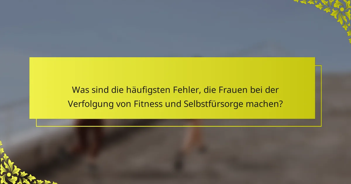 Was sind die häufigsten Fehler, die Frauen bei der Verfolgung von Fitness und Selbstfürsorge machen?