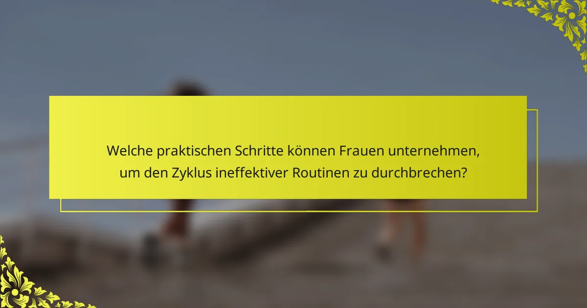 Welche praktischen Schritte können Frauen unternehmen, um den Zyklus ineffektiver Routinen zu durchbrechen?