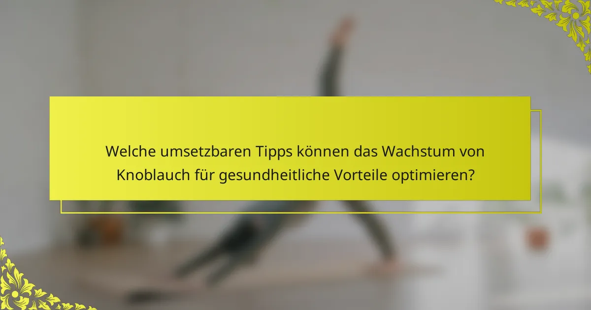 Welche umsetzbaren Tipps können das Wachstum von Knoblauch für gesundheitliche Vorteile optimieren?