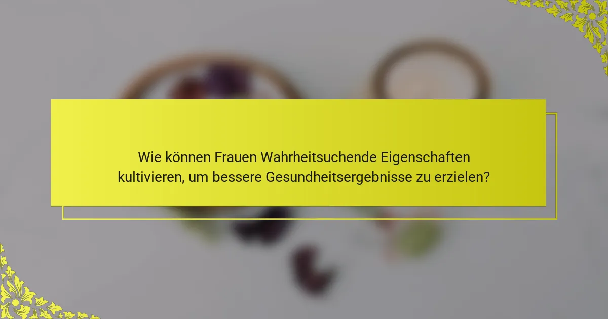 Wie können Frauen Wahrheitsuchende Eigenschaften kultivieren, um bessere Gesundheitsergebnisse zu erzielen?